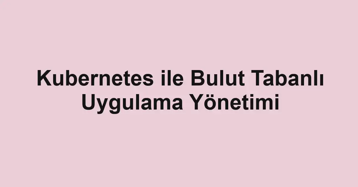 Kubernetes ile Bulut Tabanlı Uygulama Yönetimi