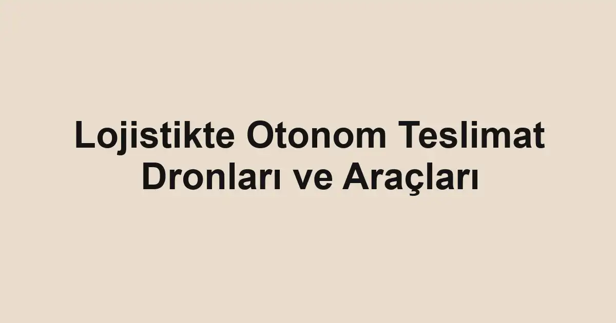 Lojistikte Otonom Teslimat Dronları ve Araçları