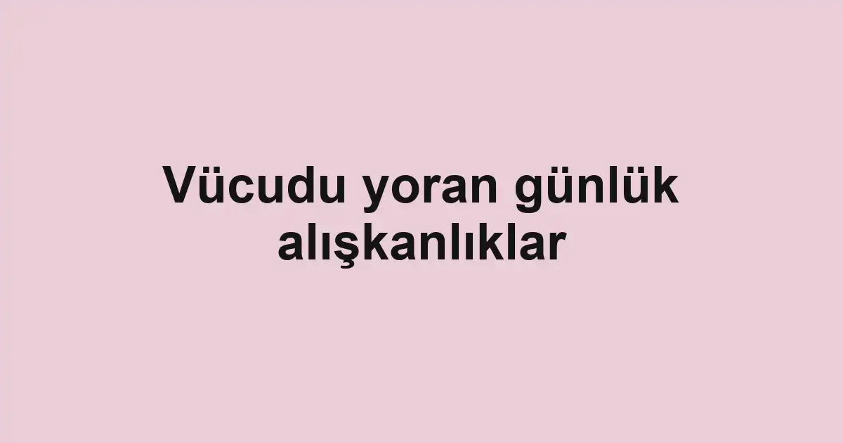 Vücudu yoran günlük alışkanlıklar